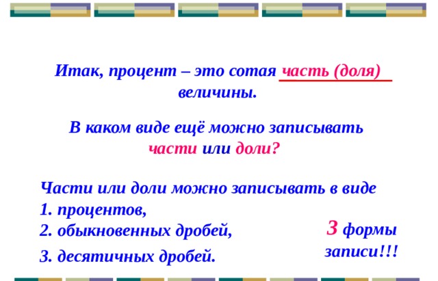 Итак, процент – это сотая часть (доля) величины.   В каком виде ещё можно записывать части или доли? Части или доли можно записывать в виде 1. процентов,  3 формы записи!!! 2. обыкновенных дробей, 3. десятичных дробей. 3 