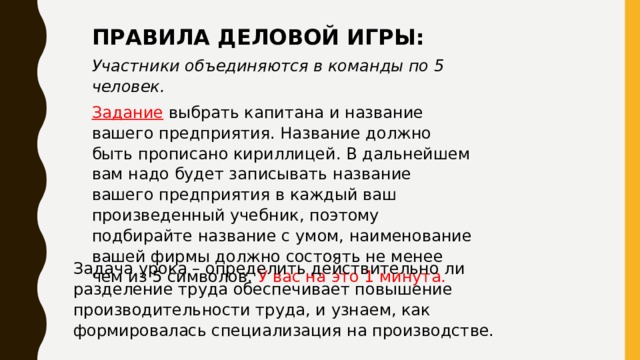 ПРАВИЛА ДЕЛОВОЙ ИГРЫ: Участники объединяются в команды по 5 человек. Задание выбрать капитана и название вашего предприятия. Название должно быть прописано кириллицей. В дальнейшем вам надо будет записывать название вашего предприятия в каждый ваш произведенный учебник, поэтому подбирайте название с умом, наименование вашей фирмы должно состоять не менее чем из 5 символов. У вас на это 1 минута .  Задача урока – определить действительно ли разделение труда обеспечивает повышение производительности труда, и узнаем, как формировалась специализация на производстве. 