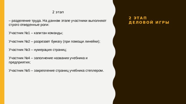 2 этап Деловой игры 2 этап – разделение труда. На данном этапе участники выполняют строго отведенные роли: Участник №1 – капитан команды; Участник №2 – разрезает бумагу (при помощи линейки); Участник №3 – нумерация страниц; Участник №4 – заполнение названия учебника и предприятия; Участник №5 – закрепление страниц учебника степлером . 