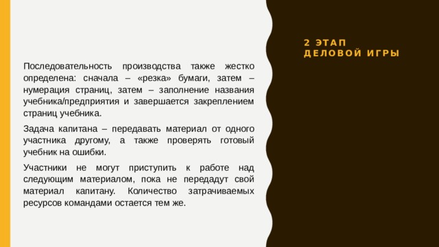 2 этап Деловой игры Последовательность производства также жестко определена: сначала – «резка» бумаги, затем – нумерация страниц, затем – заполнение названия учебника/предприятия и завершается закреплением страниц учебника. Задача капитана – передавать материал от одного участника другому, а также проверять готовый учебник на ошибки. Участники не могут приступить к работе над следующим материалом, пока не передадут свой материал капитану. Количество затрачиваемых ресурсов командами остается тем же. 