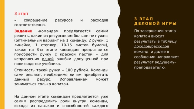 3 этап Деловой игры 3 этап – сокращение ресурсов и расходов соответственно. Задание -командам предлагается самим решить, какие из ресурсов им больше не нужны (оптимальный вариант на 1 команду: 2 ручки, 1 линейка, 1 степлер, 10-15 листов бумаги), также на 3-м этапе командам предлагается приобрести ручку с красной пастой – для исправления одной ошибки допущенной при производстве учебника. Стоимость такой ручки – 100 рублей. Команды сами решают, необходимо ли им приобретать данный ресурс. Исправлением может заниматься только капитан. На данном этапе командам предлагается уже самим распределить роли внутри команды, исходя из навыков и способностей каждого участника. По завершении этапа капитан вносит результаты в таблицу доходов/расходов команд и далее в сообщении направляет результат ведущему-преподавателю. 