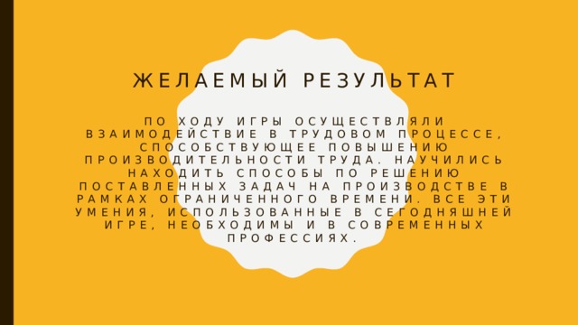 Желаемый результат   По ходу игры осуществляли взаимодействие в трудовом процессе, способствующее повышению производительности труда. Научились находить способы по решению поставленных задач на производстве в рамках ограниченного времени. Все эти умения, использованные в сегодняшней игре, необходимы и в современных профессиях. 