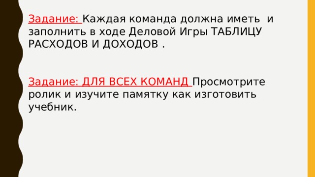 Задание: Каждая команда должна иметь и заполнить в ходе Деловой Игры ТАБЛИЦУ РАСХОДОВ И ДОХОДОВ . Задание: ДЛЯ ВСЕХ КОМАНД Просмотрите ролик и изучите памятку как изготовить учебник. 