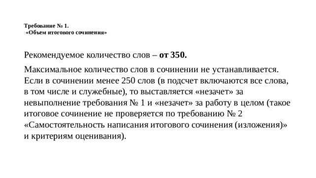 Требование № 1.  «Объем итогового сочинения»   Рекомендуемое количество слов – от 350. Максимальное количество слов в сочинении не устанавливается. Если в сочинении менее 250 слов (в подсчет включаются все слова, в том числе и служебные), то выставляется «незачет» за невыполнение требования № 1 и «незачет» за работу в целом (такое итоговое сочинение не проверяется по требованию № 2 «Самостоятельность написания итогового сочинения (изложения)» и критериям оценивания). 