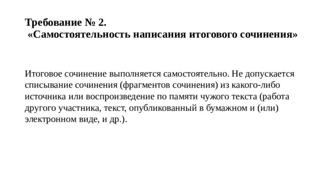 Требование № 2.  «Самостоятельность написания итогового сочинения» Итоговое сочинение выполняется самостоятельно. Не допускается списывание сочинения (фрагментов сочинения) из какого-либо источника или воспроизведение по памяти чужого текста (работа другого участника, текст, опубликованный в бумажном и (или) электронном виде, и др.). 