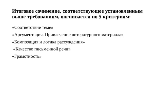 Итоговое сочинение, соответствующее установленным выше требованиям, оценивается по 5 критериям: «Соответствие теме» «Аргументация. Привлечение литературного материала» «Композиция и логика рассуждения»  «Качество письменной речи» «Грамотность» 