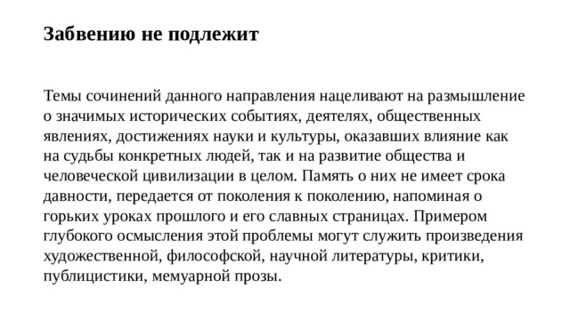 Забвению не подлежит   Темы сочинений данного направления нацеливают на размышление о значимых исторических событиях, деятелях, общественных явлениях, достижениях науки и культуры, оказавших влияние как на судьбы конкретных людей, так и на развитие общества и человеческой цивилизации в целом. Память о них не имеет срока давности, передается от поколения к поколению, напоминая о горьких уроках прошлого и его славных страницах. Примером глубокого осмысления этой проблемы могут служить произведения художественной, философской, научной литературы, критики, публицистики, мемуарной прозы. 