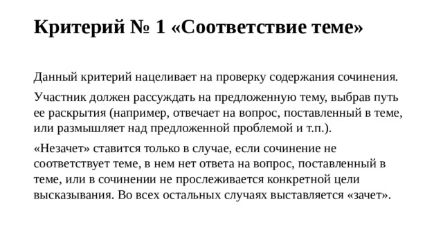 Критерий № 1 «Соответствие теме»   Данный критерий нацеливает на проверку содержания сочинения. Участник должен рассуждать на предложенную тему, выбрав путь ее раскрытия (например, отвечает на вопрос, поставленный в теме, или размышляет над предложенной проблемой и т.п.). «Незачет» ставится только в случае, если сочинение не соответствует теме, в нем нет ответа на вопрос, поставленный в теме, или в сочинении не прослеживается конкретной цели высказывания. Во всех остальных случаях выставляется «зачет». 