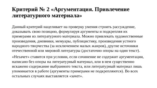 Критерий № 2 «Аргументация. Привлечение литературного материала»   Данный критерий нацеливает на проверку умения строить рассуждение, доказывать свою позицию, формулируя аргументы и подкрепляя их примерами из литературного материала. Можно привлекать художественные произведения, дневники, мемуары, публицистику, произведения устного народного творчества (за исключением малых жанров), другие источники отечественной или мировой литературы (достаточно опоры на один текст). «Незачет» ставится при условии, если сочинение не содержит аргументации, написано без опоры на литературный материал, или в нем существенно искажено содержание выбранного текста, или литературный материал лишь упоминается в работе (аргументы примерами не подкрепляются). Во всех остальных случаях выставляется «зачет». 