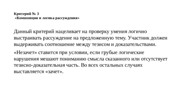 Критерий № 3  «Композиция и логика рассуждения»   Данный критерий нацеливает на проверку умения логично выстраивать рассуждение на предложенную тему. Участник должен выдерживать соотношение между тезисом и доказательствами. «Незачет» ставится при условии, если грубые логические нарушения мешают пониманию смысла сказанного или отсутствует тезисно-доказательная часть. Во всех остальных случаях выставляется «зачет». 