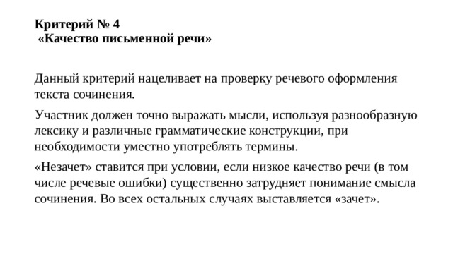 Критерий № 4  «Качество письменной речи»   Данный критерий нацеливает на проверку речевого оформления текста сочинения. Участник должен точно выражать мысли, используя разнообразную лексику и различные грамматические конструкции, при необходимости уместно употреблять термины. «Незачет» ставится при условии, если низкое качество речи (в том числе речевые ошибки) существенно затрудняет понимание смысла сочинения. Во всех остальных случаях выставляется «зачет». 