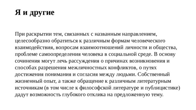 Я и другие   При раскрытии тем, связанных с названным направлением, целесообразно обратиться к различным формам человеческого взаимодействия, вопросам взаимоотношений личности и общества, проблеме самоопределения человека в социальной среде. В основу сочинения могут лечь рассуждения о причинах возникновения и способах разрешения межличностных конфликтов, о путях достижения понимания и согласия между людьми. Собственный жизненный опыт, а также обращение к различным литературным источникам (в том числе к философской литературе и публицистике) дадут возможность глубокого отклика на предложенную тему. 