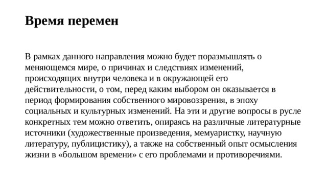 Время перемен   В рамках данного направления можно будет поразмышлять о меняющемся мире, о причинах и следствиях изменений, происходящих внутри человека и в окружающей его действительности, о том, перед каким выбором он оказывается в период формирования собственного мировоззрения, в эпоху социальных и культурных изменений. На эти и другие вопросы в русле конкретных тем можно ответить, опираясь на различные литературные источники (художественные произведения, мемуаристку, научную литературу, публицистику), а также на собственный опыт осмысления жизни в «большом времени» с его проблемами и противоречиями. 