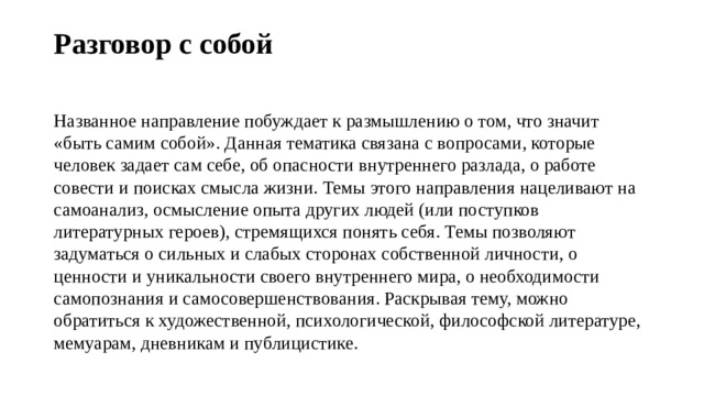 Разговор с собой   Названное направление побуждает к размышлению о том, что значит «быть самим собой». Данная тематика связана с вопросами, которые человек задает сам себе, об опасности внутреннего разлада, о работе совести и поисках смысла жизни. Темы этого направления нацеливают на самоанализ, осмысление опыта других людей (или поступков литературных героев), стремящихся понять себя. Темы позволяют задуматься о сильных и слабых сторонах собственной личности, о ценности и уникальности своего внутреннего мира, о необходимости самопознания и самосовершенствования. Раскрывая тему, можно обратиться к художественной, психологической, философской литературе, мемуарам, дневникам и публицистике. 