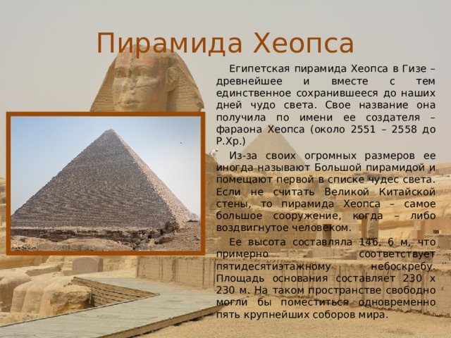 Пирамида Хеопса Египетская пирамида Хеопса в Гизе – древнейшее и вместе с тем единственное сохранившееся до наших дней чудо света. Свое название она получила по имени ее создателя – фараона Хеопса (около 2551 – 2558 до Р.Хр.) Из-за своих огромных размеров ее иногда называют Большой пирамидой и помещают первой в списке чудес света. Если не считать Великой Китайской стены, то пирамида Хеопса – самое большое сооружение, когда – либо воздвигнутое человеком. Ее высота составляла 146, 6 м, что примерно соответствует пятидесятиэтажному небоскребу. Площадь основания составляет 230 х 230 м. На таком пространстве свободно могли бы поместиться одновременно пять крупнейших соборов мира. 