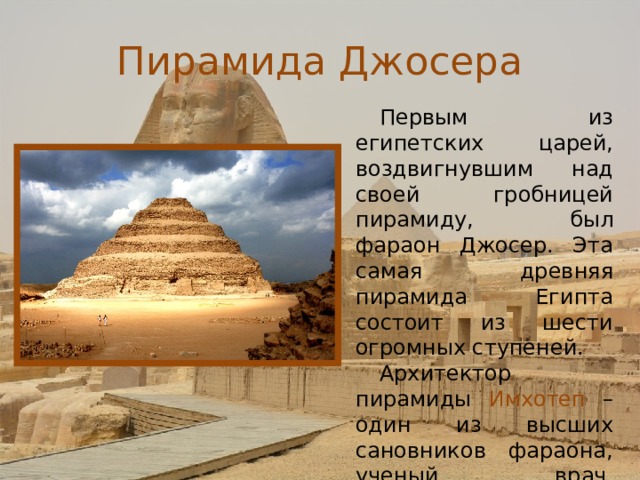 Пирамида Джосера Первым из египетских царей, воздвигнувшим над своей гробницей пирамиду, был фараон Джосер. Эта самая древняя пирамида Египта состоит из шести огромных ступеней. Архитектор пирамиды Имхотеп – один из высших сановников фараона, ученый, врач, астроном и маг.  