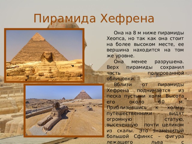 Пирамида Хефрена Она на 8 м ниже пирамиды Хеопса, но так как она стоит на более высоком месте, ее вершина находится на том же уровне. Она менее разрушена. Верх пирамиды сохранил часть полированной облицовки. Вблизи от пирамиды Хефрена поднимается из песка пустыни холм. Высота его около 60 м. Приблизившись к холму, путешественники видят огромную статую, высеченную почти целиком из скалы. Это знаменитый большой Сфинкс – фигура лежащего льва с человеческой головой Хефрена в традиционном царском платке. 