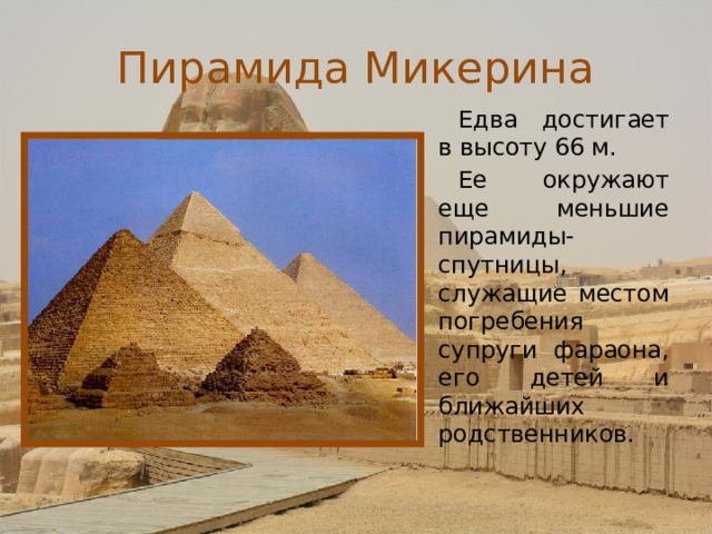 Пирамида Микерина Едва достигает в высоту 66 м. Ее окружают еще меньшие пирамиды- спутницы, служащие местом погребения супруги фараона, его детей и ближайших родственников. 