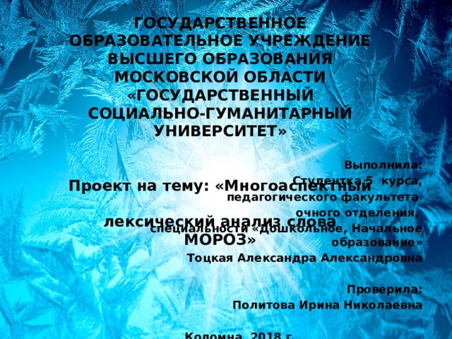 ГОСУДАРСТВЕННОЕ ОБРАЗОВАТЕЛЬНОЕ УЧРЕЖДЕНИЕ ВЫСШЕГО ОБРАЗОВАНИЯ МОСКОВСКОЙ ОБЛАСТИ «ГОСУДАРСТВЕННЫЙ СОЦИАЛЬНО-ГУМАНИТАРНЫЙ УНИВЕРСИТЕТ»    Проект на тему: «Многоаспектный  лексический анализ слова МОРОЗ»    Выполнила: Студентка 5 курса, педагогического факультета очного отделения, специальности «Дошкольное, Начальное образование» Тоцкая Александра Александровна   Проверила: Политова Ирина Николаевна  Коломна, 2018 г. 