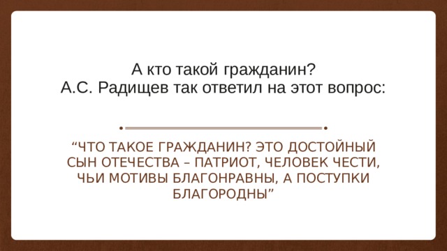 А кто такой гражданин?  А.С. Радищев так ответил на этот вопрос:   “ Что такое гражданин? Это достойный сын Отечества – патриот, человек чести, чьи мотивы благонравны, а поступки благородны” 