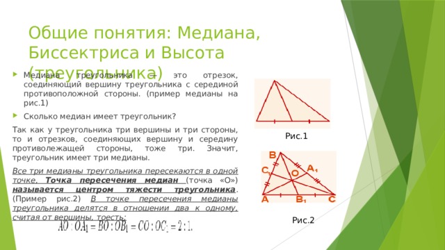 Общие понятия: Медиана, Биссектриса и Высота (треугольника) Медиана треугольника — это отрезок, соединяющий вершину треугольника с серединой противоположной стороны. (пример медианы на рис.1) Сколько медиан имеет треугольник? Так как у треугольника три вершины и три стороны, то и отрезков, соединяющих вершину и середину противолежащей стороны, тоже три. Значит, треугольник имеет три медианы. Все три медианы треугольника пересекаются в одной точке, Точка пересечения медиан (точка «О») называется центром тяжести треугольника . (Пример рис.2) В точке пересечения медианы треугольника делятся в отношении два к одному, считая от вершины, тоесть: Рис.1 Рис.2 