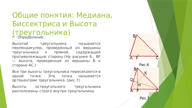 Общие понятия: Медиана, Биссектриса и Высота (треугольника) Определение. Высотой треугольника называется перпендикуляр, проведенный из вершины треугольника к прямой, содержащей противолежащую сторону.(На рисунке 6., BF — высота, проведенная из вершины B к стороне AC.) Все три высоты треугольника пересекаются в одной точке. Эта точка называется ортоцентром треугольника. (рис.7) Высоты остроугольного треугольника расположены строго внутри треугольника. Рис.6 Рис.7 