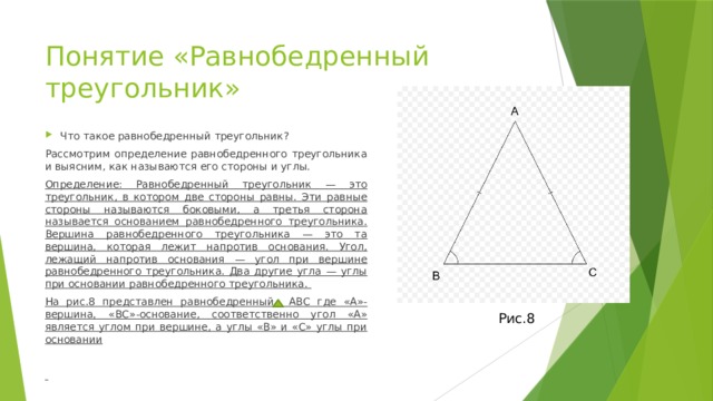 Понятие «Равнобедренный треугольник» Что такое равнобедренный треугольник? Рассмотрим определение равнобедренного треугольника и выясним, как называются его стороны и углы. Определение: Равнобедренный треугольник — это треугольник, в котором две стороны равны. Эти равные стороны называются боковыми, а третья сторона называется основанием равнобедренного треугольника. Вершина равнобедренного треугольника — это та вершина, которая лежит напротив основания. Угол, лежащий напротив основания — угол при вершине равнобедренного треугольника. Два другие угла — углы при основании равнобедренного треугольника. На рис.8 представлен равнобедренный АВС где «А»-вершина, «ВС»-основание, соответственно угол «А» является углом при вершине, а углы «В» и «С» углы при основании   Рис.8  