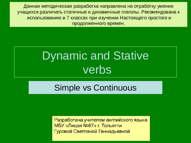 Данная методическая разработка направлена на отработку умения учащихся различать статичные и динамичные глаголы. Рекомендована к  использованию в 7 классах при изучении Настоящего простого и продолженного времен. Dynamic and Stative  verbs Simple vs Continuous 