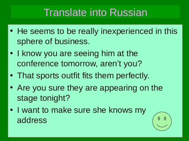 Translate into Russian He seems to be really inexperienced in this sphere of business. I know you are seeing him at the conference tomorrow, aren’t you? That sports outfit fits them perfectly. Are you sure they are appearing on the stage  tonight? I want to make sure she knows my address . 