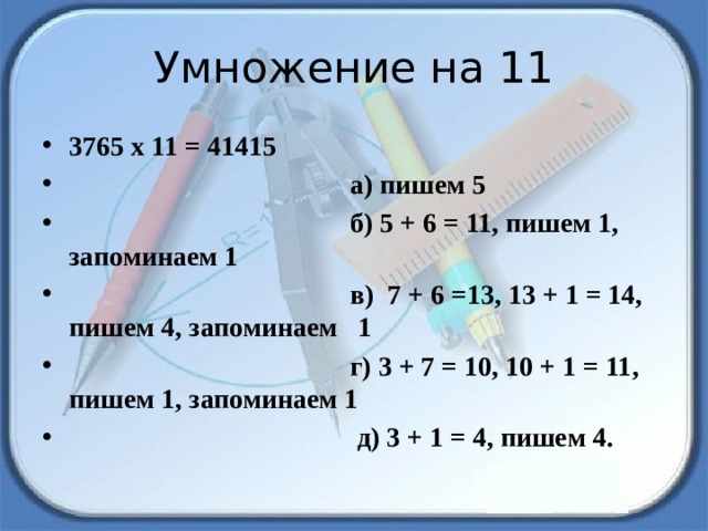 Умножение на 11 3765 х 11 = 41415   а) пишем 5                                         б) 5 + 6 = 11, пишем 1, запоминаем 1                                         в)  7 + 6 =13, 13 + 1 = 14, пишем 4, запоминаем 1                                         г) 3 + 7 = 10, 10 + 1 = 11, пишем 1, запоминаем 1                                           д) 3 + 1 = 4, пишем 4. 