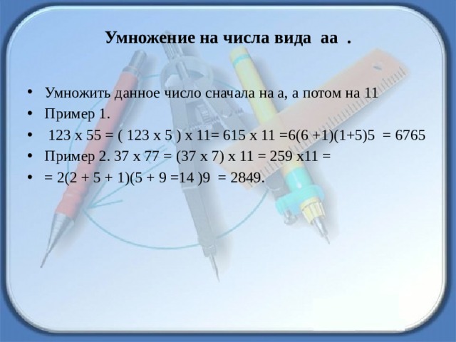 Умножение на числа вида  аа  .   Умножить данное число сначала на а, а потом на 11 Пример 1.  123 х 55 = ( 123 х 5 ) х 11= 615 х 11 =6(6 +1)(1+5)5  = 6765 Пример 2. 37 х 77 = (37 х 7) х 11 = 259 х11 = = 2(2 + 5 + 1)(5 + 9 =14 )9  = 2849. 