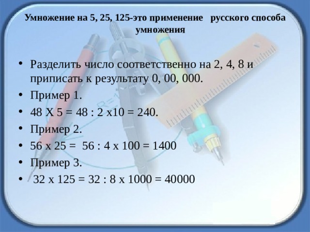 Умножение на 5, 25, 125-это применение русского способа умножения   Разделить число соответственно на 2, 4, 8 и приписать к результату 0, 00, 000. Пример 1. 48 Х 5 = 48 : 2 х10 = 240. Пример 2. 56 х 25 =  56 : 4 х 100 = 1400 Пример 3.  32 х 125 = 32 : 8 х 1000 = 40000 