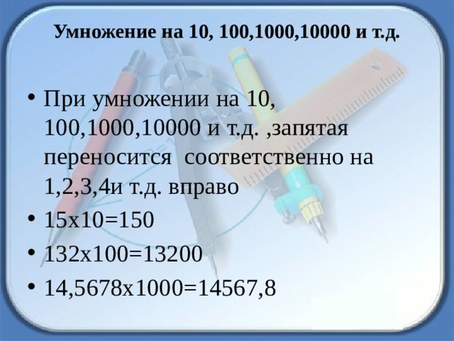 Умножение на 10, 100,1000,10000 и т.д.   При умножении на 10, 100,1000,10000 и т.д. ,запятая переносится соответственно на 1,2,3,4и т.д. вправо 15х10=150 132х100=13200 14,5678х1000=14567,8 