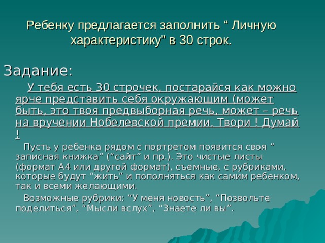 Ребенку предлагается заполнить “ Личную характеристику ” в 30 строк. Задание:   У тебя есть 30 строчек, постарайся как можно ярче представить себя окружающим (может быть, это твоя предвыборная речь, может – речь на вручении Нобелевской премии. Твори ! Думай !   Пусть у ребенка рядом с портретом появится своя “ записная книжка ” (“ сайт ” и пр.). Это чистые листы (формат А4 или другой формат), съемные, с рубриками, которые будут “ жить ” и пополняться как самим ребенком, так и всеми желающими.  Возможные рубрики: “ У меня новость ” , “ Позвольте поделиться ” , “ Мысли вслух ” , “ Знаете ли вы ” . 