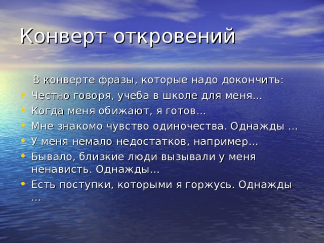 В конверте фразы, которые надо докончить: Честно говоря, учеба в школе для меня… Когда меня обижают, я готов… Мне знакомо чувство одиночества. Однажды … У меня немало недостатков, например… Бывало, близкие люди вызывали у меня ненависть. Однажды… Есть поступки, которыми я горжусь. Однажды … 