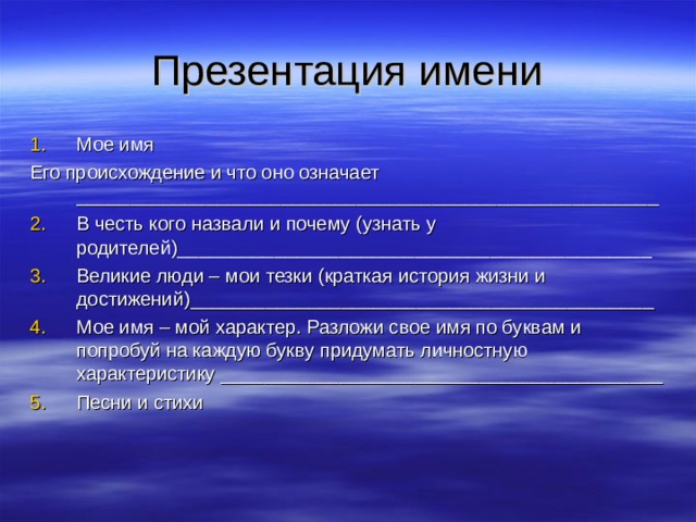 Презентация имени Мое имя Его происхождение и что оно означает ______________________________________________________ В честь кого назвали и почему (узнать у родителей)____________________________________________ Великие люди – мои тезки (краткая история жизни и достижений)___________________________________________ Мое имя – мой характер. Разложи свое имя по буквам и попробуй на каждую букву придумать личностную характеристику _________________________________________ Песни и стихи 