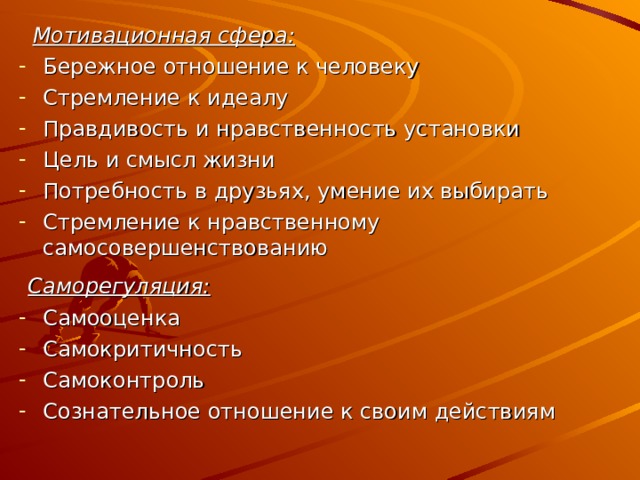  Мотивационная сфера: Бережное отношение к человеку Стремление к идеалу Правдивость и нравственность установки Цель и смысл жизни Потребность в друзьях, умение их выбирать Стремление к нравственному самосовершенствованию Саморегуляция: Самооценка Самокритичность Самоконтроль Сознательное отношение к своим действиям   