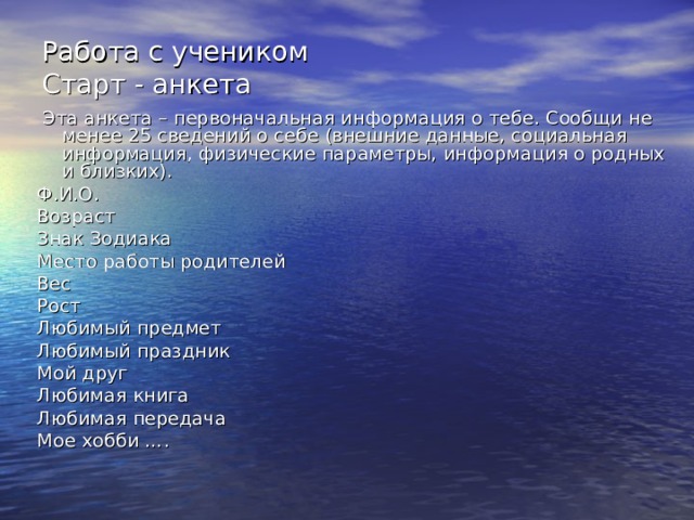 Работа с учеником  Старт - анкета  Эта анкета – первоначальная информация о тебе. Сообщи не менее 25 сведений о себе (внешние данные, социальная информация, физические параметры, информация о родных и близких). Ф.И.О. Возраст Знак Зодиака Место работы родителей Вес Рост Любимый предмет Любимый праздник Мой друг Любимая книга Любимая передача Мое хобби …. 