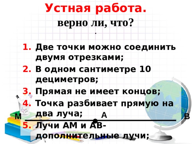 Устная работа.  верно ли, что?  . Две точки можно соединить двумя отрезками; В одном сантиметре 10 дециметров; Прямая не имеет концов; Точка разбивает прямую на два луча; Лучи АМ и АВ-дополнительные лучи;   А М В