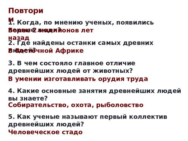 Повторим 1. Когда, по мнению ученых, появились первые люди? Более 2 миллионов лет назад 2. Где найдены останки самых древних людей? В Восточной Африке 3. В чем состояло главное отличие древнейших людей от животных? В умении изготавливать орудия труда 4. Какие основные занятия древнейших людей вы знаете? Собирательство, охота, рыболовство 5. Как ученые называют первый коллектив древнейших людей? Человеческое стадо 