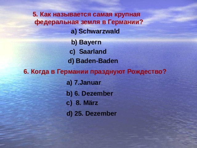 5. Как называется самая крупная  федеральная земля в Германии ? a) Schwarzwald b) Вауег n c) Saarland  d) Baden-Baden 6. Когда в Германии празднуют Рождество ? a) 7.Januar b) 6. Dezember c) 8. März d) 25. Dezember 