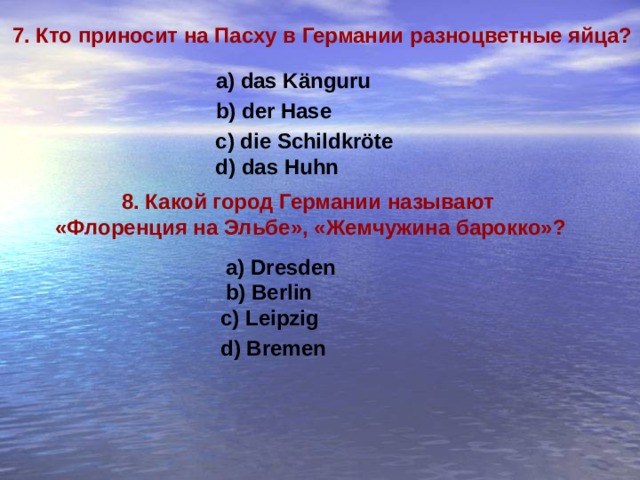 7. Кто приносит на Пасху в Германии разноцветные яйца? a) das Känguru b) der Hase c) die Schildkröte d) das Huhn 8. Какой город Германии называют «Флоренция на Эльбе», «Жемчужина барокко»?  a) Dresden b) Berlin c) Leipzig d) Bremen 