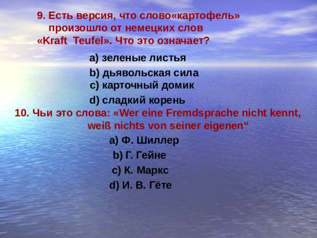 9. Есть версия, что слово«картофель»  произошло от  немецких слов « Kraft Teufel». Что это означает?  а) зеленые листья b) дьявольская сила с) карточный домик d) сладкий корень 10.  Чьи это слова: « Wer eine Fremdsprache nicht kennt,  weiß nichts von seiner eigenen“ a) Ф. Шиллер b) Г. Гейне с) К. Маркс d) И. В. Гёте 