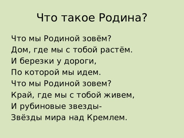 Что такое Родина? Что мы Родиной зовём? Дом, где мы с тобой растём. И березки у дороги, По которой мы идем. Что мы Родиной зовем? Край, где мы с тобой живем, И рубиновые звезды- Звёзды мира над Кремлем. 