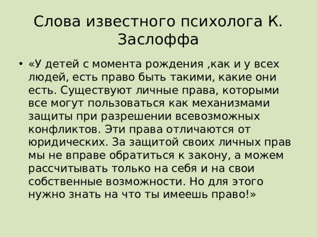 Слова известного психолога К. Заслоффа «У детей с момента рождения ,как и у всех людей, есть право быть такими, какие они есть. Существуют личные права, которыми все могут пользоваться как механизмами защиты при разрешении всевозможных конфликтов. Эти права отличаются от юридических. За защитой своих личных прав мы не вправе обратиться к закону, а можем рассчитывать только на себя и на свои собственные возможности. Но для этого нужно знать на что ты имеешь право!» 