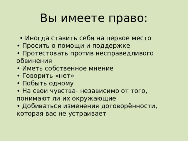 Вы имеете право: • Иногда ставить себя на первое место  • Просить о помощи и поддержке  • Протестовать против несправедливого обвинения  • Иметь собственное мнение  • Говорить «нет»  • Побыть одному  • На свои чувства- независимо от того, понимают ли их окружающие  • Добиваться изменения договорённости, которая вас не устраивает   