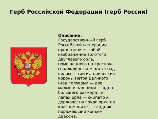 Герб Российской Федерации (герб России)   Описание:  Государственный герб Российской Федерации представляет собой изображение золотого двуглавого орла, помещенного на красном геральдическом щите; над орлом — три исторические короны Петра Великого (над головами — две малые и над ними — одна большего размера); в лапах орла — скипетр и держава; на груди орла на красном щите — всадник, поражающий копьем дракона.  Дата принятия: 20.12.2000 
