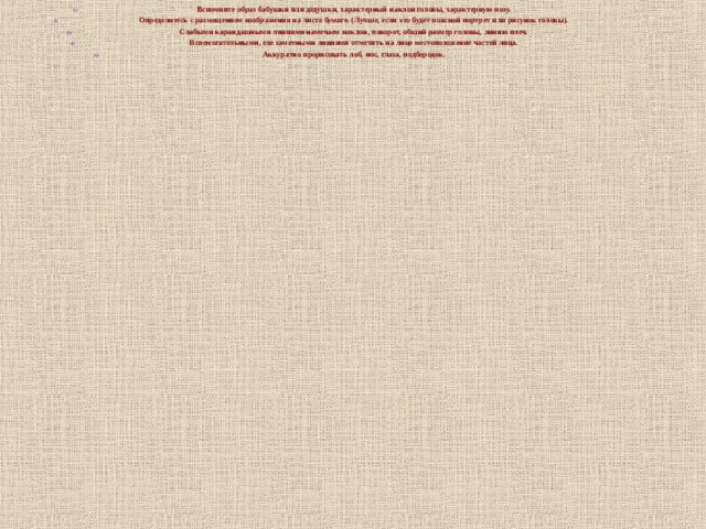 Вспомните образ бабушки или дедушки, характерный наклон головы, характерную позу. Определитесь с размещением изображения на листе бумаге. (Лучше, если это будет поясной портрет или рисунок головы). Слабыми карандашными линиями намечаем наклон, поворот, общий размер головы, линию плеч. Вспомогательными, еле заметными линиями отметить на лице местоположение частей лица. Аккуратно прорисовать лоб, нос, глаза, подбородок.   