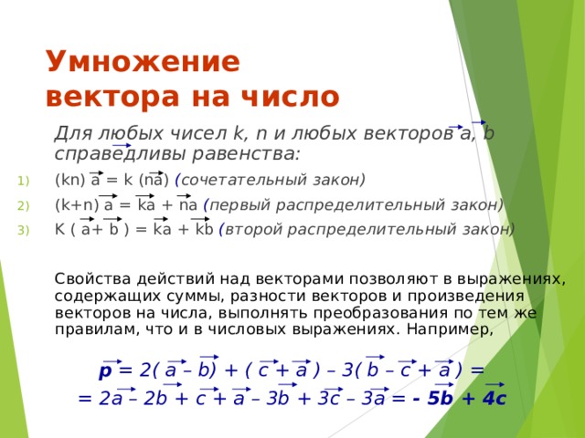 Умножение  вектора на число   Для любых чисел k , n и любых векторов а, b справедливы равенства: ( kn ) а = k (na) ( сочетательный закон)  ( k + n ) а = k а + na ( первый распределительный закон)  K ( а+ b ) = k а + kb ( второй распределительный закон)    Свойства действий над векторами позволяют в выражениях, содержащих суммы, разности векторов и произведения векторов на числа, выполнять преобразования по тем же правилам, что и в числовых выражениях.  Например, p = 2( a – b) + ( c + a ) – 3( b – c + a ) = = 2a – 2b + c + a – 3b + 3c – 3a = - 5b + 4c 