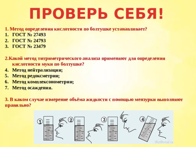 ПРОВЕРЬ СЕБЯ! 1. Метод определения кислотности по болтушке устанавливает? ГОСТ № 27493 ГОСТ № 24793 ГОСТ № 23479  2.Какой метод титриметрического анализа применяют для определения кислотности муки по болтушке? Метод нейтрализации; Метод редоксметрии; Метод комплексонометрии; Метод осаждения.  3. В каком случае измерение объёма жидкости с помощью мензурки выполняют правильно?  1